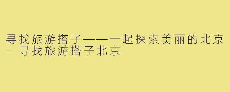 寻找旅游搭子——一起探索美丽的北京-寻找旅游搭子北京