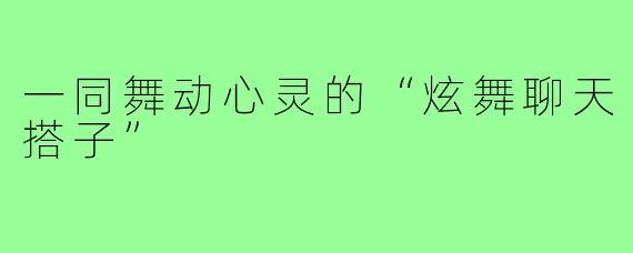 一同舞动心灵的“炫舞聊天搭子”