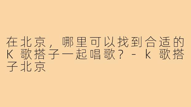 在北京,哪里可以找到合适的K歌搭子一起唱歌?-k歌搭子北京