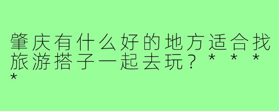 肇庆有什么好的地方适合找旅游搭子一起去玩?****