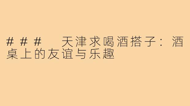 ### 天津求喝酒搭子:酒桌上的友谊与乐趣