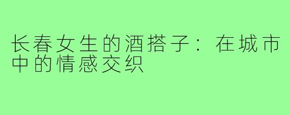 长春女生的酒搭子：在城市中的情感交织