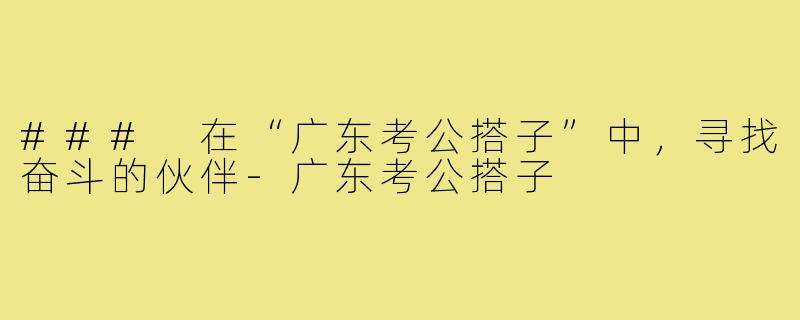 ### 在“广东考公搭子”中,寻找奋斗的伙伴-广东考公搭子