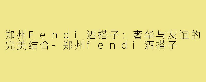 郑州Fendi酒搭子:奢华与友谊的完美结合-郑州fendi酒搭子