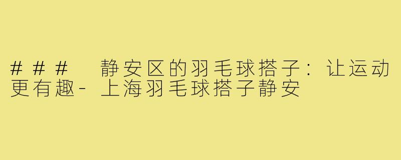 ### 静安区的羽毛球搭子:让运动更有趣-上海羽毛球搭子静安