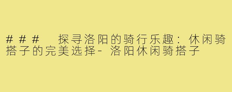 ### 探寻洛阳的骑行乐趣：休闲骑搭子的完美选择-洛阳休闲骑搭子