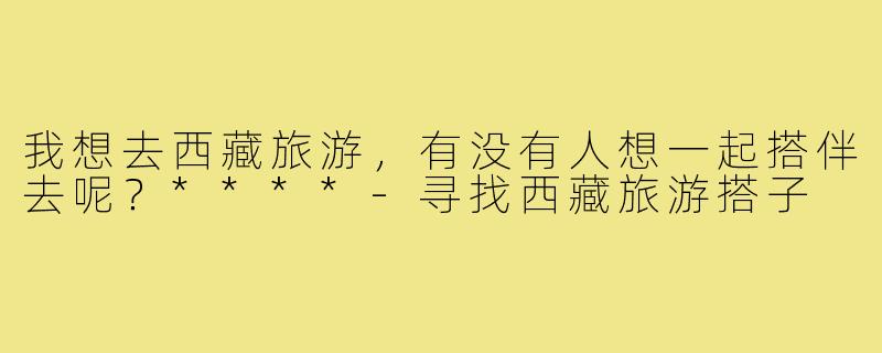 我想去西藏旅游，有没有人想一起搭伴去呢？****