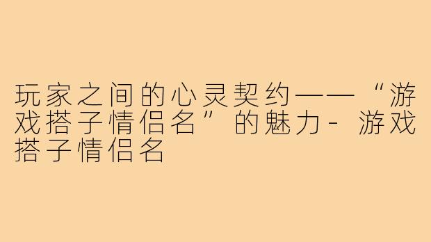 玩家之间的心灵契约——“游戏搭子情侣名”的魅力-游戏搭子情侣名