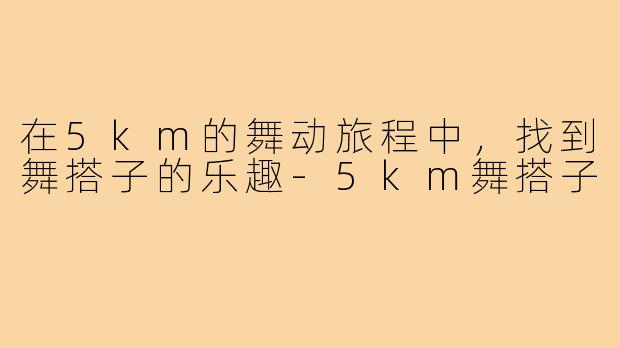 在5km的舞动旅程中,找到舞搭子的乐趣-5km舞搭子