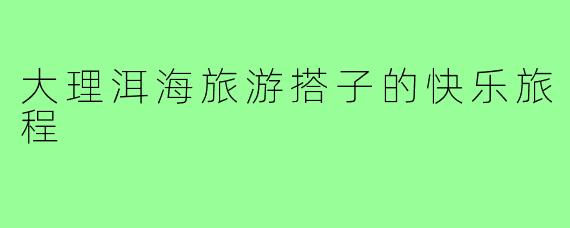 大理洱海旅游搭子的快乐旅程