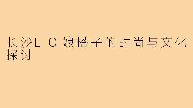 长沙LO娘搭子的时尚与文化探讨
