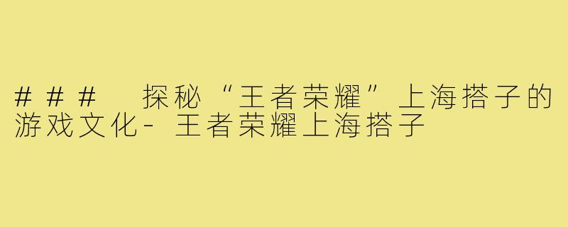 ### 探秘“王者荣耀”上海搭子的游戏文化-王者荣耀上海搭子