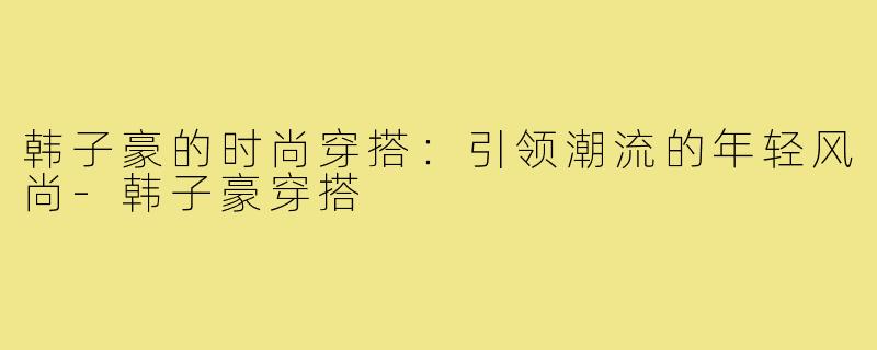 韩子豪的时尚穿搭：引领潮流的年轻风尚
