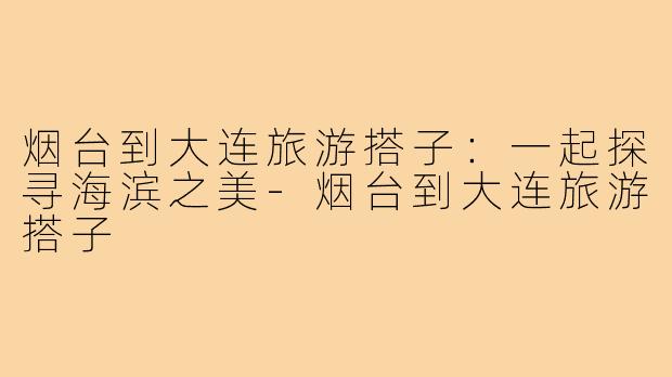 烟台到大连旅游搭子:一起探寻海滨之美-烟台到大连旅游搭子