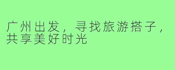 广州出发,寻找旅游搭子,共享美好时光