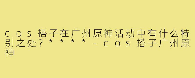 cos搭子在广州原神活动中有什么特别之处？****