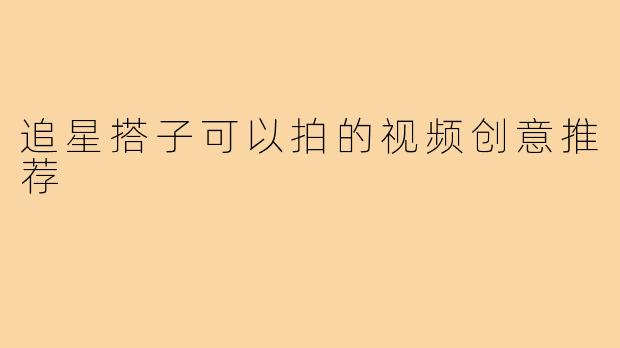 追星搭子可以拍的视频创意推荐