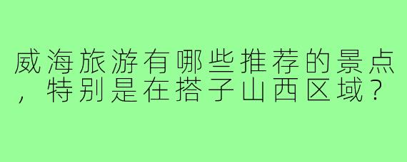 威海旅游有哪些推荐的景点，特别是在搭子山西区域？