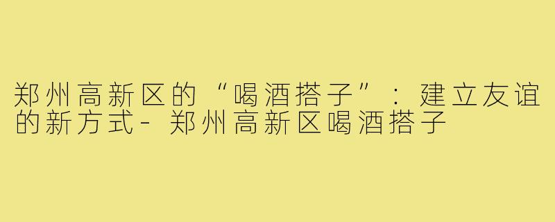 郑州高新区的“喝酒搭子”：建立友谊的新方式-郑州高新区喝酒搭子