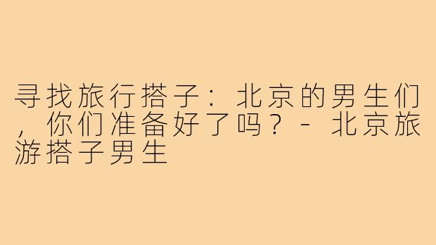 寻找旅行搭子：北京的男生们，你们准备好了吗？-北京旅游搭子男生