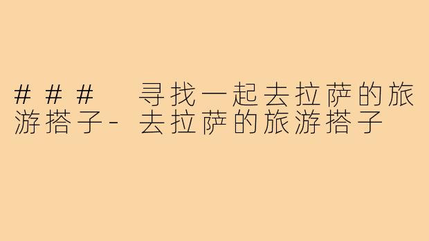 ### 寻找一起去拉萨的旅游搭子-去拉萨的旅游搭子