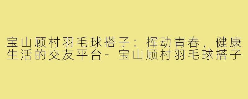 宝山顾村羽毛球搭子：挥动青春，健康生活的交友平台-宝山顾村羽毛球搭子