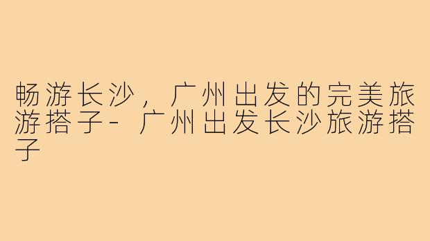 畅游长沙，广州出发的完美旅游搭子