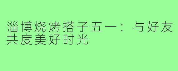 淄博烧烤搭子五一:与好友共度美好时光