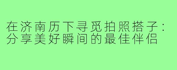 在济南历下寻觅拍照搭子:分享美好瞬间的最佳伴侣