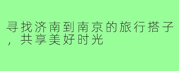 寻找济南到南京的旅行搭子,共享美好时光