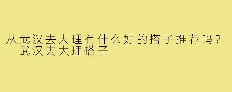 从武汉去大理有什么好的搭子推荐吗？