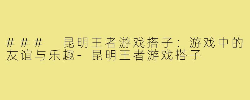 ### 昆明王者游戏搭子:游戏中的友谊与乐趣-昆明王者游戏搭子
