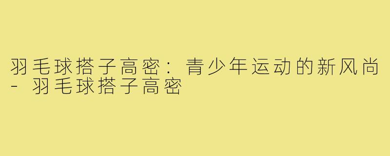 羽毛球搭子高密：青少年运动的新风尚-羽毛球搭子高密
