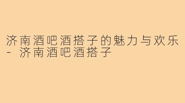 济南酒吧酒搭子的魅力与欢乐