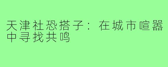 天津社恐搭子：在城市喧嚣中寻找共鸣