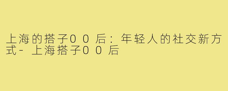 上海的搭子00后：年轻人的社交新方式-上海搭子00后