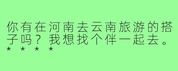 你有在河南去云南旅游的搭子吗？我想找个伴一起去。****