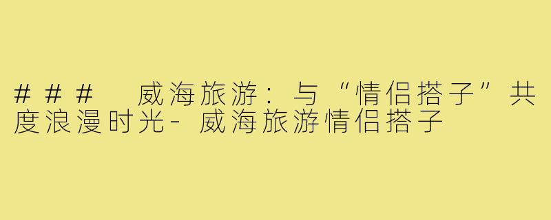 ### 威海旅游：与“情侣搭子”共度浪漫时光-威海旅游情侣搭子