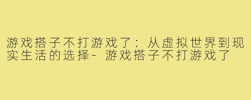 游戏搭子不打游戏了:从虚拟世界到现实生活的选择-游戏搭子不打游戏了