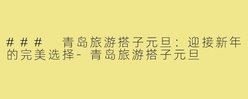 ### 青岛旅游搭子元旦：迎接新年的完美选择-青岛旅游搭子元旦