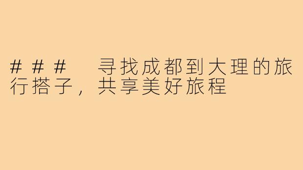 ### 寻找成都到大理的旅行搭子,共享美好旅程