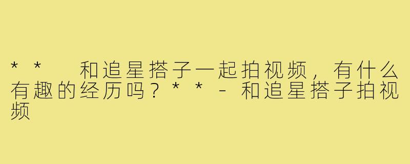 ** 和追星搭子一起拍视频，有什么有趣的经历吗？**