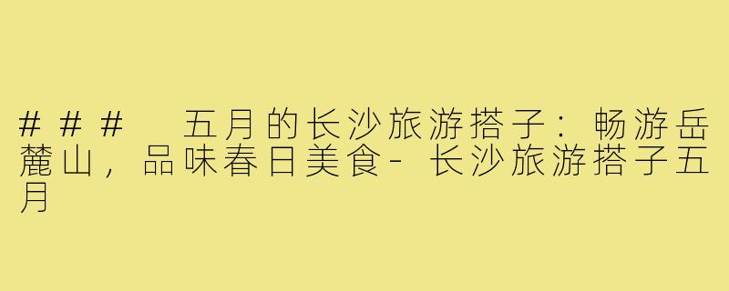 ### 五月的长沙旅游搭子:畅游岳麓山,品味春日美食-长沙旅游搭子五月