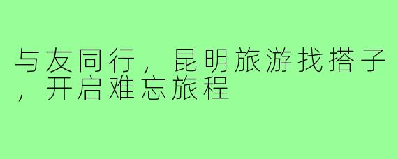 与友同行,昆明旅游找搭子,开启难忘旅程