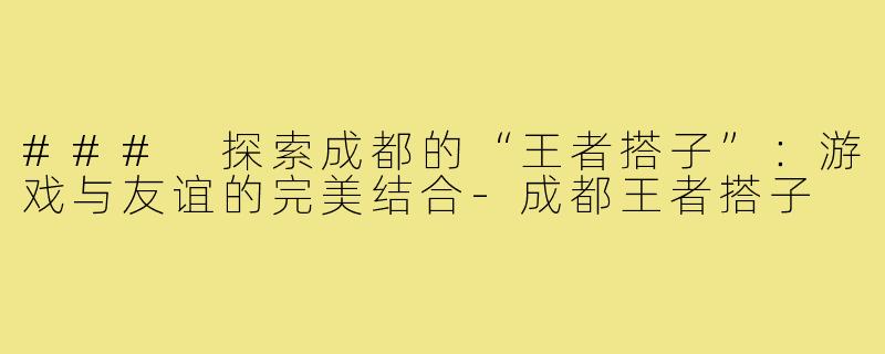 ### 探索成都的“王者搭子”:游戏与友谊的完美结合-成都王者搭子