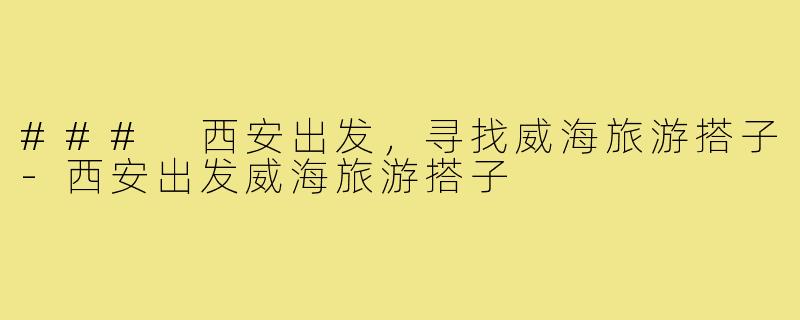 ### 西安出发，寻找威海旅游搭子-西安出发威海旅游搭子
