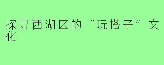 探寻西湖区的“玩搭子”文化