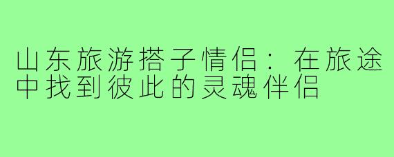 山东旅游搭子情侣：在旅途中找到彼此的灵魂伴侣