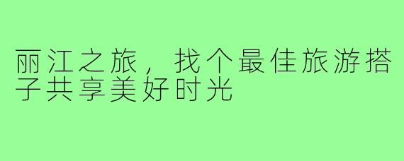丽江之旅,找个最佳旅游搭子共享美好时光