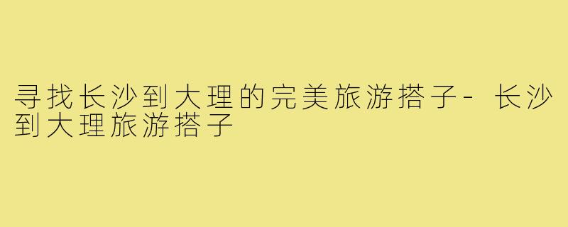 寻找长沙到大理的完美旅游搭子-长沙到大理旅游搭子